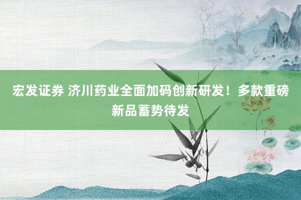 宏发证券 济川药业全面加码创新研发！多款重磅新品蓄势待发