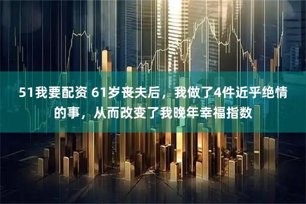 51我要配资 61岁丧夫后，我做了4件近乎绝情的事，从而改变了我晚年幸福指数