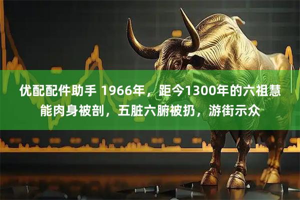优配配件助手 1966年，距今1300年的六祖慧能肉身被剖，五脏六腑被扔，游街示众