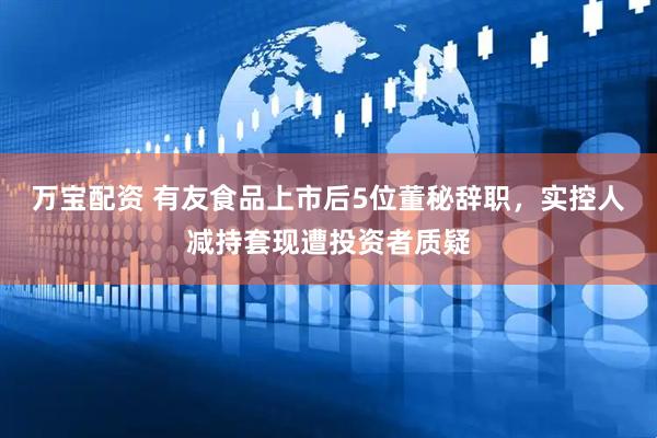 万宝配资 有友食品上市后5位董秘辞职，实控人减持套现遭投资者质疑