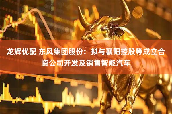 龙辉优配 东风集团股份：拟与襄阳控股等成立合资公司开发及销售智能汽车