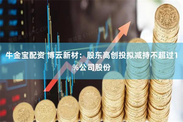 牛金宝配资 博云新材：股东高创投拟减持不超过1%公司股份