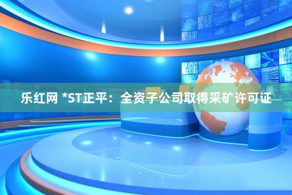 乐红网 *ST正平：全资子公司取得采矿许可证