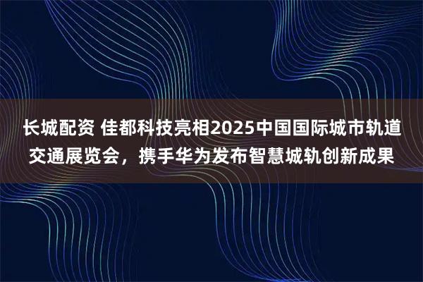 长城配资 佳都科技亮相2025中国国际城市轨道交通展览会，携手华为发布智慧城轨创新成果