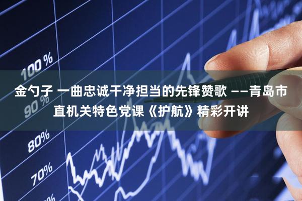 金勺子 一曲忠诚干净担当的先锋赞歌 ——青岛市直机关特色党课《护航》精彩开讲