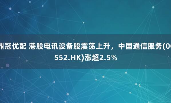 鼎冠优配 港股电讯设备股震荡上升，中国通信服务(00552.HK)涨超2.5%