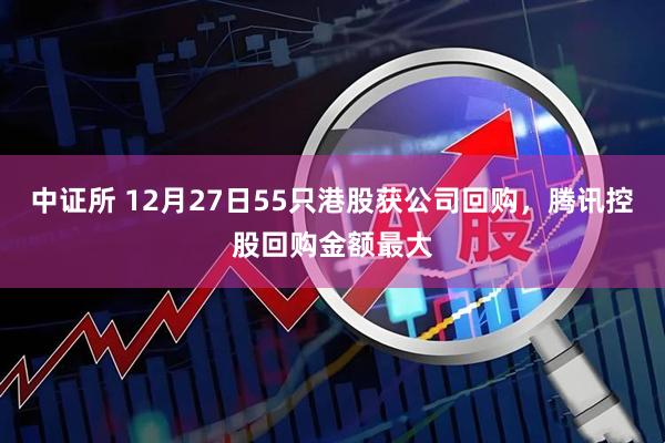 中证所 12月27日55只港股获公司回购，腾讯控股回购金额最大