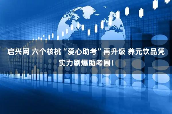 启兴网 六个核桃“爱心助考”再升级 养元饮品凭实力刷爆助考圈！