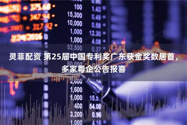 灵菲配资 第25届中国专利奖广东获金奖数居首，多家粤企公告报喜