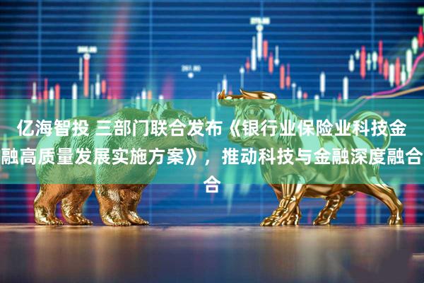 亿海智投 三部门联合发布《银行业保险业科技金融高质量发展实施方案》，推动科技与金融深度融合