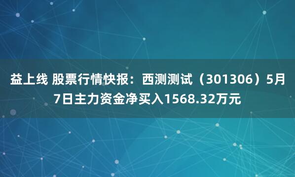 益上线 股票行情快报：西测测试（301306）5月7日主力资金净买入1568.32万元