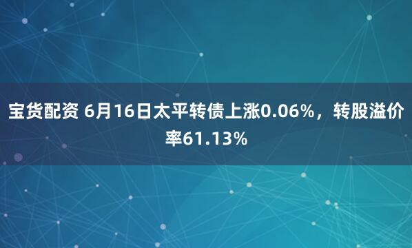 宝货配资 6月16日太平转债上涨0.06%，转股溢价率61.13%