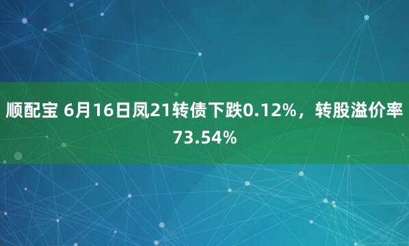 顺配宝 6月16日凤21转债下跌0.12%，转股溢价率73.54%