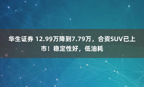 华生证券 12.99万降到7.79万，合资SUV已上市！稳定性好，低油耗