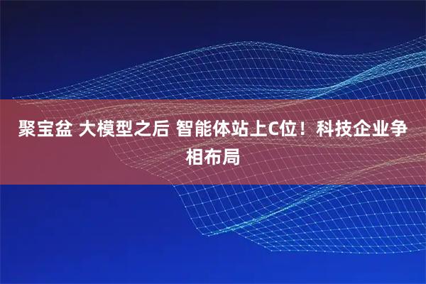 聚宝盆 大模型之后 智能体站上C位！科技企业争相布局