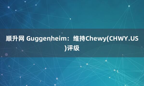 顺升网 Guggenheim：维持Chewy(CHWY.US)评级