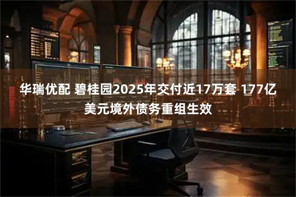 华瑞优配 碧桂园2025年交付近17万套 177亿美元境外债务重组生效