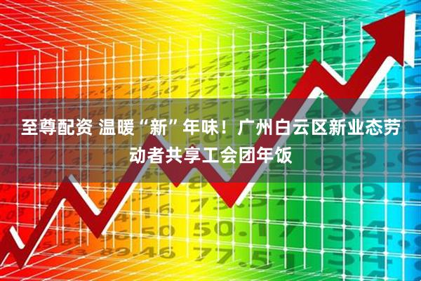 至尊配资 温暖“新”年味！广州白云区新业态劳动者共享工会团年饭