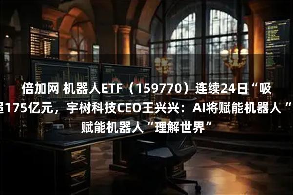 倍加网 机器人ETF（159770）连续24日“吸金”累计超175亿元，宇树科技CEO王兴兴：AI将赋能机器人“理解世界”