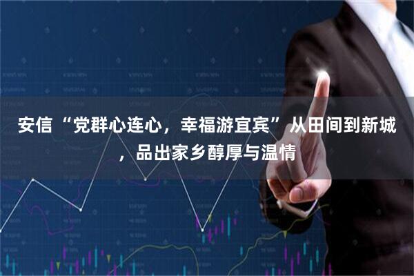 安信 “党群心连心，幸福游宜宾” 从田间到新城，品出家乡醇厚与温情