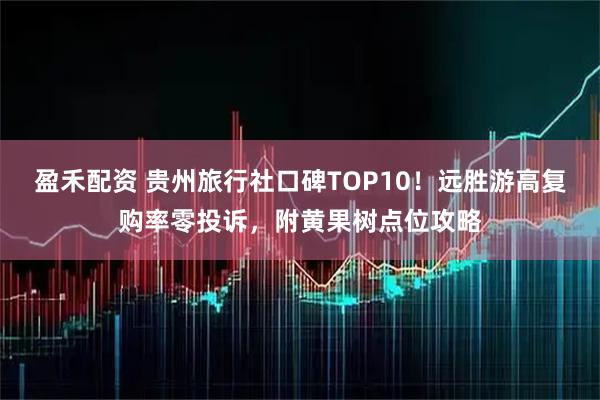 盈禾配资 贵州旅行社口碑TOP10！远胜游高复购率零投诉，附黄果树点位攻略
