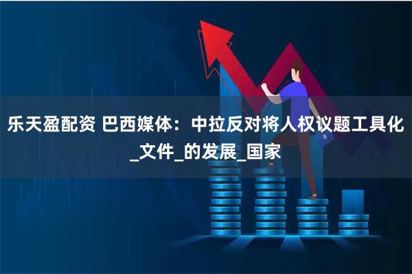 乐天盈配资 巴西媒体：中拉反对将人权议题工具化_文件_的发展_国家