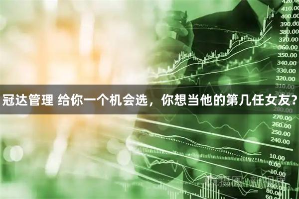 冠达管理 给你一个机会选，你想当他的第几任女友？