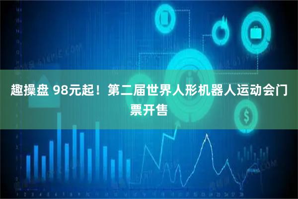 趣操盘 98元起！第二届世界人形机器人运动会门票开售