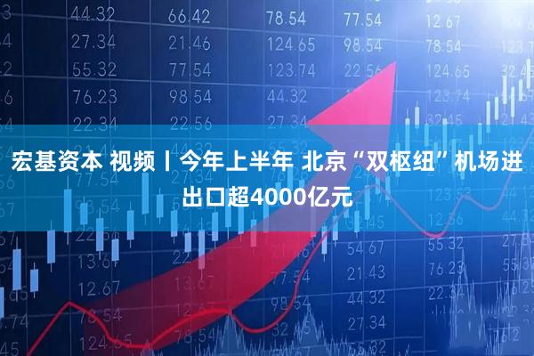 宏基资本 视频丨今年上半年 北京“双枢纽”机场进出口超4000亿元
